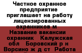 Частное охранное предприятие  приглашает на работу лицензированных охранников(м) › Название вакансии ­ охранник - Калужская обл., Боровский р-н, Ворсино ж/д ст. Работа » Вакансии   . Калужская обл.